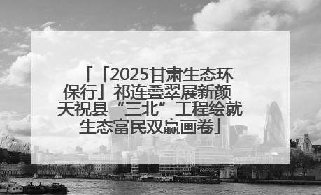 「2025甘肃生态环保行」祁连叠翠展新颜 天祝县“三北”工程绘就生态富民双赢画卷