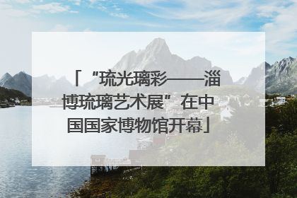 “琉光璃彩——淄博琉璃艺术展”在中国国家博物馆开幕