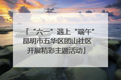 “六一”遇上“端午” 昆明市五华区团山社区开展精彩主题活动