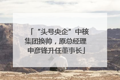 “头号央企”中核集团换帅，原总经理申彦锋升任董事长