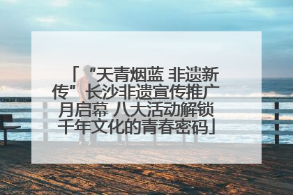 “天青烟蓝 非遗新传”长沙非遗宣传推广月启幕 八大活动解锁千年文化的青春密码