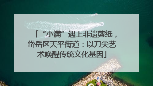 “小满”遇上非遗剪纸，岱岳区天平街道：以刀尖艺术唤醒传统文化基因