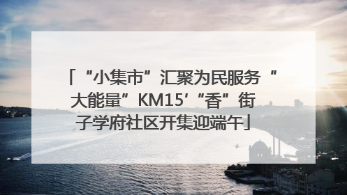 “小集市”汇聚为民服务“大能量”KM15′“香”街子学府社区开集迎端午