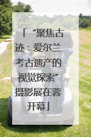 “聚焦古迹：爱尔兰考古遗产的视觉探索”摄影展在蓉开幕