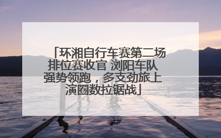 环湘自行车赛第二场排位赛收官 浏阳车队强势领跑，多支劲旅上演圈数拉锯战