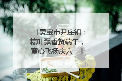 灵宝市尹庄镇：粽叶飘香贺端午，童心飞扬庆六一