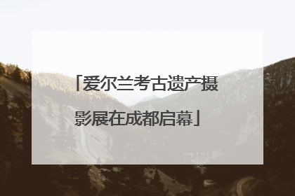爱尔兰考古遗产摄影展在成都启幕