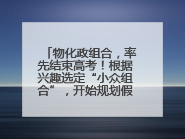物化政组合，率先结束高考！根据兴趣选定“小众组合”，开始规划假期生活
