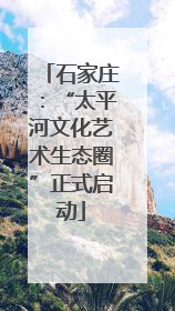 石家庄：“太平河文化艺术生态圈”正式启动