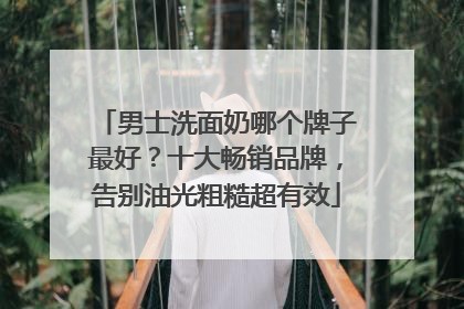 男士洗面奶哪个牌子最好？十大畅销品牌，告别油光粗糙超有效