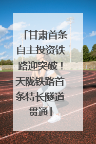 甘肃首条自主投资铁路迎突破！天陇铁路首条特长隧道贯通
