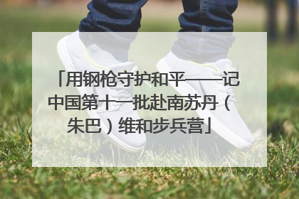用钢枪守护和平——记中国第十一批赴南苏丹（朱巴）维和步兵营