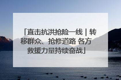 直击抗洪抢险一线｜转移群众、抢修道路 各方救援力量持续奋战