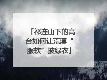 祁连山下的高台如何让荒漠“服软”披绿衣