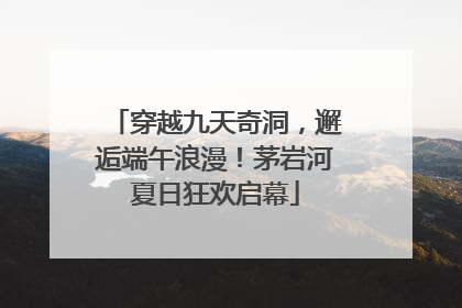 穿越九天奇洞，邂逅端午浪漫！茅岩河夏日狂欢启幕