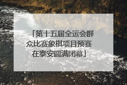 第十五届全运会群众比赛象棋项目预赛在泰安圆满闭幕