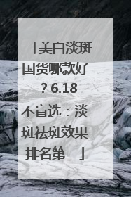 美白淡斑国货哪款好？6.18不盲选：淡斑祛斑效果排名第一