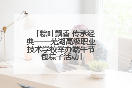 粽叶飘香 传承经典——芜湖高级职业技术学校举办端午节包粽子活动