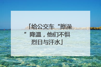 给公交车“擦澡”降温，他们不惧烈日与汗水