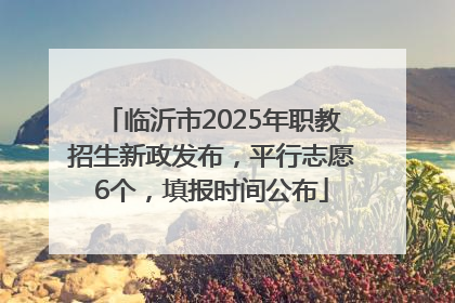 临沂市2025年职教招生新政发布，平行志愿6个，填报时间公布