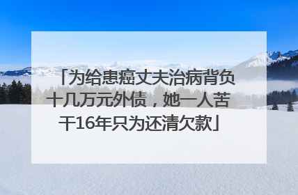 为给患癌丈夫治病背负十几万元外债，她一人苦干16年只为还清欠款