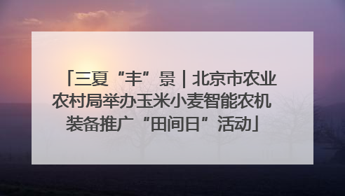 三夏“丰”景｜北京市农业农村局举办玉米小麦智能农机装备推广“田间日”活动