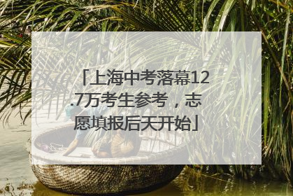 上海中考落幕12.7万考生参考，志愿填报后天开始