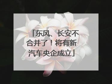 东风、长安不合并了！将有新汽车央企成立