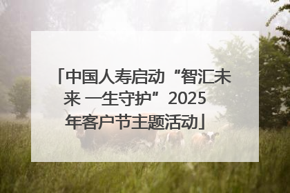 中国人寿启动“智汇未来 一生守护”2025年客户节主题活动