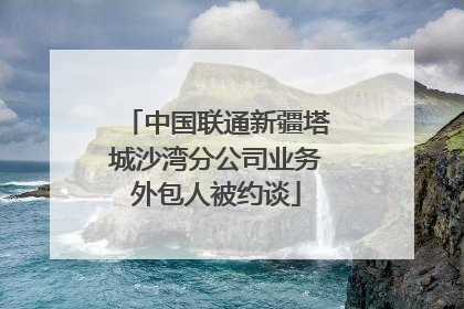 中国联通新疆塔城沙湾分公司业务外包人被约谈