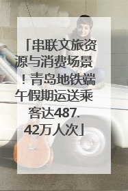 串联文旅资源与消费场景！青岛地铁端午假期运送乘客达487.42万人次