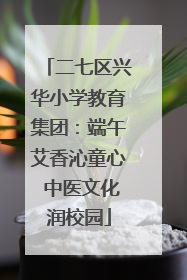 二七区兴华小学教育集团：端午艾香沁童心 中医文化润校园