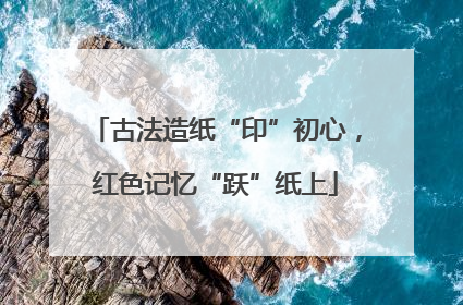 古法造纸“印”初心，红色记忆“跃”纸上