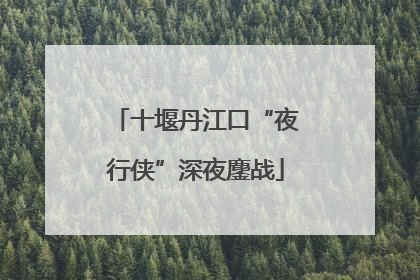 十堰丹江口“夜行侠”深夜鏖战