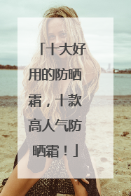 十大好用的防晒霜，十款高人气防晒霜！