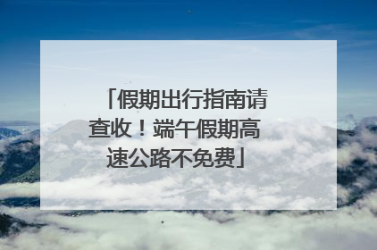 假期出行指南请查收！端午假期高速公路不免费