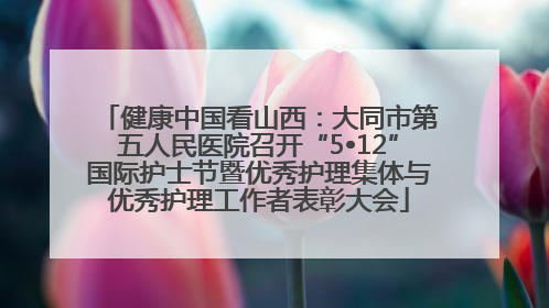 健康中国看山西：大同市第五人民医院召开“5•12”国际护士节暨优秀护理集体与优秀护理工作者表彰大会