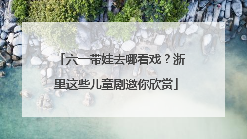 六一带娃去哪看戏？浙里这些儿童剧邀你欣赏