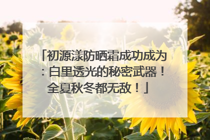 初源漾防晒霜成功成为：白里透光的秘密武器！全夏秋冬都无敌！