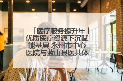 医疗服务提升年丨优质医疗资源下沉赋能基层 永州市中心医院与蓝山县医共体总院共筑健康屏障