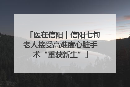 医在信阳｜信阳七旬老人接受高难度心脏手术“重获新生”