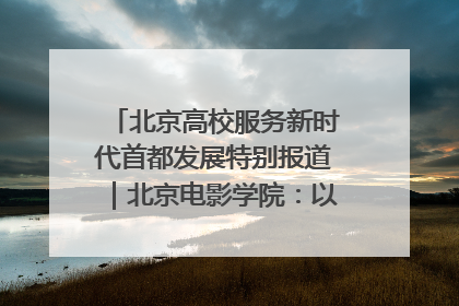 北京高校服务新时代首都发展特别报道｜北京电影学院：以光影为笔 绘就首都高质量发展新画卷