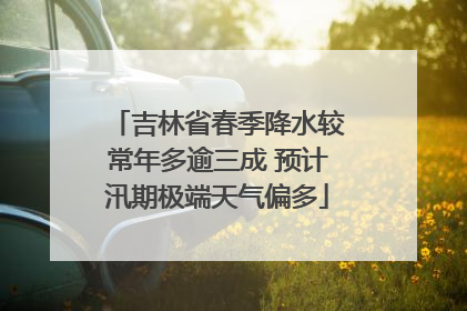 吉林省春季降水较常年多逾三成 预计汛期极端天气偏多