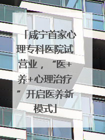 咸宁首家心理专科医院试营业，“医+养+心理治疗”开启医养新模式