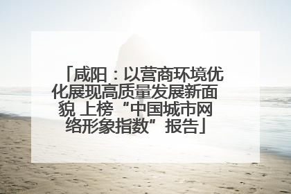 咸阳：以营商环境优化展现高质量发展新面貌 上榜“中国城市网络形象指数”报告