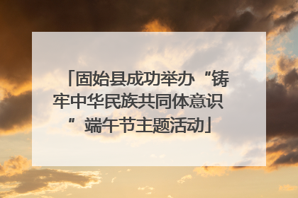 固始县成功举办“铸牢中华民族共同体意识”端午节主题活动