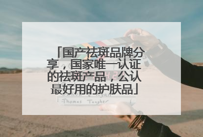 国产祛斑品牌分享，国家唯一认证的祛斑产品，公认最好用的护肤品