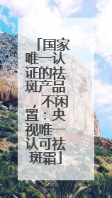 国家唯一认证的祛斑产品，不闲置：央视唯一认可祛斑霜