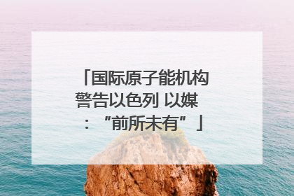 国际原子能机构警告以色列 以媒：“前所未有”