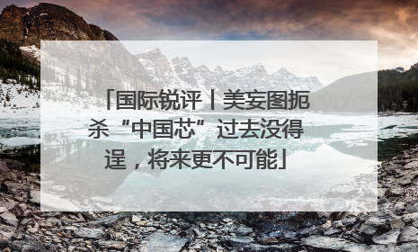 国际锐评丨美妄图扼杀“中国芯”过去没得逞，将来更不可能